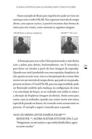 as marcas lingüísticas para as categorias tempo e aspecto na Libras



    Outro exemplo de flexão para imperfectivo pode ser visto em
sentenças com o verbo FALAR. Para expressar intervalo de tempo
aberto, com aspecto cursivo, é possível encontrar duas formas de
sinais para esse evento, como mostram as seguintes imagens:

FALAR (flexão ao alteraar a freqüência)              FALAR+flexão (LE, I.avi)




     A formação para esse verbo é feita posicionando a mão direita
com a palma para dentro, horizontalmente, em P, movendo-a                       283
para frente em círculos a partir da boca (imagem da esquerda).                  F
Quando esse sinal é produzido com uma repetição, freqüência, de
três, quatro ou mais vezes, tem-se a interpretação de o evento falar
ocorrer em um intervalo de tempo aberto, que pode ser no passado,
presente ou futuro. O sinal FALAR, para essa aspectualidade, pode
ser flexionado também pela mudança na configuração de mãos
e na articulação de braços, ao ser realizado com ambas as mãos e
a alteração da freqüência (imagem da direita). Assim como para
outros casos já analisados, quando esse evento ocorre sem marca
especial de passado ou futuro, ele é tomado como acontecendo no
presente. O exemplo a seguir é marcado para o passado:

18.EU EX MInHA AnTES FAMÍLIA FALAR+flexão
   RESOLVER...neg. AGORA ACEITAR ESTUDAR. (DA, C.avi)
   “Antigamente, eu não aceitava o que minha família falava, agora
   eu aceito estudar.”
 