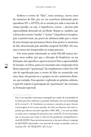 estudos surdos 11i



           Embora o evento de “falar”, nessa sentença, ocorra antes
      do momento de fala, por ter sua ocorrência delimitada pelos
      operadores EX7 e AnTES, ele se estende por todo o intervalo de
      tempo passado, ou seja, é imperfectivo cursivo – previsto pela
      aspectualidade denotada em sua flexão. Repare-se, também, que
      a leitura dos eventos “estudar” e “aceitar” é imperfectiva inceptiva,
      pois é possível notar um ponto de referência dado para o início
      de uma situação que permanece aberta. Esse ponto é o momento
      de fala, determinado pelo advérbio temporal AGORA. Por isso,
      esses eventos são interpretados no tempo presente.
           Um outro ponto relacionado ao verbo FALAR merece des-
      taque nessa análise: por que a alteração da freqüência, na sua
      formação, não especifica o aspecto iterativo? Para a aspectualidade
284   de iteração, na Libras, parece ser necessária uma composição entre
f     flexão aspectual e “quantização” do complemento verbal. Em (18)
      não há especificação para o evento de falar ter acontecido com
      uma, duas, três pessoas ou a x grupos, ou em x momentos distin-
      tos, por exemplo. Essa questão é explorada no próximo subitem,
      o qual diz respeito à participação da “quantização” das sentenças
      na formação aspectual.


      7
          Esse é um operador interessante empregado por surdos da comunidade de
          Curitiba para fazer referência ao passado. Realizado com uso da datilologia
          de X, às vezes E + X. Geralmente, ao começar a narrativa em que o locutor
          é personagem de um evento passado, ele inicia seu discurso com uma ex-
          pressão que observa uma data específica (1988, 2001...) ou com sua idade,
          ou ainda com o emprego de estruturas com o sinal EX. O uso interessante
          que se nota para esses sinais é o fato de eles geralmente acompanharem o
          sinal QUAnDO. Essas ocorrências parecem se dar para reforçar o emprego
          de QUAnDO relacionado a um intervalo de tempo no passado, como na
          sentença: EX EU PEQUEnA (JO, A.avi)
 