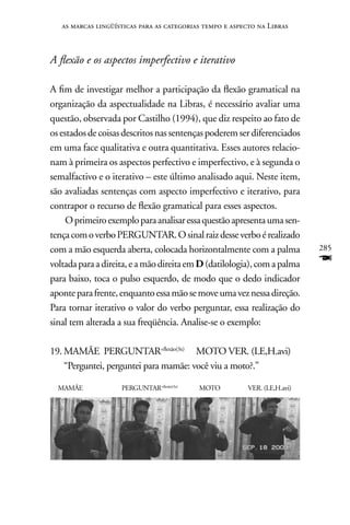 as marcas lingüísticas para as categorias tempo e aspecto na Libras



A flexão e os aspectos imperfectivo e iterativo

A fim de investigar melhor a participação da flexão gramatical na
organização da aspectualidade na Libras, é necessário avaliar uma
questão, observada por Castilho (1994), que diz respeito ao fato de
os estados de coisas descritos nas sentenças poderem ser diferenciados
em uma face qualitativa e outra quantitativa. Esses autores relacio-
nam à primeira os aspectos perfectivo e imperfectivo, e à segunda o
semalfactivo e o iterativo – este último analisado aqui. neste item,
são avaliadas sentenças com aspecto imperfectivo e iterativo, para
contrapor o recurso de flexão gramatical para esses aspectos.
     O primeiro exemplo para analisar essa questão apresenta uma sen-
tença com o verbo PERGUnTAR. O sinal raiz desse verbo é realizado
com a mão esquerda aberta, colocada horizontalmente com a palma             285
voltada para a direita, e a mão direita em D (datilologia), com a palma     F
para baixo, toca o pulso esquerdo, de modo que o dedo indicador
aponte para frente, enquanto essa mão se move uma vez nessa direção.
Para tornar iterativo o valor do verbo perguntar, essa realização do
sinal tem alterada a sua freqüência. Analise-se o exemplo:

19. MAMãE PERGUnTAR+flexão(3x) MOTO VER. (LE,H.avi)
    “Perguntei, perguntei para mamãe: você viu a moto?.”

  MAMãE             PERGUnTAR+flexão(3x)   MOTO           VER. (LE,H.avi)
 