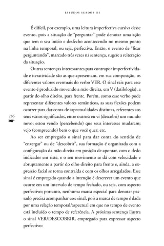 estudos surdos 11i



          É difícil, por exemplo, uma leitura imperfectiva cursiva desse
      evento, pois a situação de “perguntar” pode denotar uma ação
      que tem o seu início e desfecho acontecendo no mesmo ponto
      na linha temporal, ou seja, perfectiva. Então, o evento de “ficar
      perguntando”, marcado três vezes na sentença, sugere a reiteração
      da situação.
          Outras sentenças interessantes para contrapor imperfectivida-
      de e iteratividade são as que apresentam, em sua composição, os
      diferentes valores eventuais do verbo VER. O sinal raiz para esse
      evento é produzido movendo a mão direita, em V (datilologia), a
      partir do olho direito, para frente. Porém, como esse verbo pode
      representar diferentes valores semânticos, as suas flexões podem
      ocorrer para dar conta de aspectualidades distintas, referentes aos
286   seus vários significados, entre outros: eu vi (descobri) um mundo
f     novo; estou vendo (percebendo) que seus interesses mudaram;
      vejo (compreendo) bem o que você quer; etc.
          Ao ser empregado o sinal para dar conta do sentido de
      “enxergar” ou de “descobrir”, sua formação é organizada com a
      configuração da mão direita em posição de apontar, com o dedo
      indicador em riste, e o seu movimento se dá com velocidade e
      abruptamente a partir do olho direito para frente e, ainda, a ex-
      pressão facial se torna contraída e com os olhos arregalados. Esse
      sinal é empregado quando a intenção é descrever um evento que
      ocorre em um intervalo de tempo fechado, ou seja, com aspecto
      perfectivo; portanto, nenhuma marca especial para denotar pas-
      sado precisa acompanhar esse sinal, pois a marca de tempo é dada
      por uma relação temporal/aspectual em que no tempo de evento
      está incluído o tempo de referência. A próxima sentença ilustra
      o sinal VER/DESCOBRIR, empregado para expressar aspecto
      perfectivo:
 