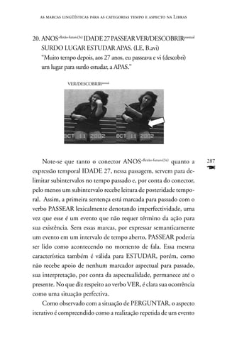 as marcas lingüísticas para as categorias tempo e aspecto na Libras



20. AnOS+flexão-futuro(3x) IDADE 27 PASSEAR VER/DESCOBRIRpontual
    SURDO LUGAR ESTUDAR APAS. (LE, B.avi)
    “Muito tempo depois, aos 27 anos, eu passeava e vi (descobri)
    um lugar para surdo estudar, a APAS.”

               VER/DESCOBRIRpontual




     note-se que tanto o conector AnOS+flexão-futuro(3x) quanto a        287
expressão temporal IDADE 27, nessa passagem, servem para de-             F
limitar subintervalos no tempo passado e, por conta do conector,
pelo menos um subintervalo recebe leitura de posteridade tempo-
ral. Assim, a primeira sentença está marcada para passado com o
verbo PASSEAR lexicalmente denotando imperfectividade, uma
vez que esse é um evento que não requer término da ação para
sua existência. Sem essas marcas, por expressar semanticamente
um evento em um intervalo de tempo aberto, PASSEAR poderia
ser lido como acontecendo no momento de fala. Essa mesma
característica também é válida para ESTUDAR, porém, como
não recebe apoio de nenhum marcador aspectual para passado,
sua interpretação, por conta da aspectualidade, permanece até o
presente. no que diz respeito ao verbo VER, é clara sua ocorrência
como uma situação perfectiva.
     Como observado com a situação de PERGUnTAR, o aspecto
iterativo é compreendido como a realização repetida de um evento
 