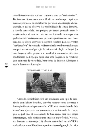 estudos surdos 11i



      que é inerentemente pontual, como é o caso de “ver/descobrir”.
      Por isso, na Libras, ao se notar flexão em verbos que exprimem
      eventos pontuais, principalmente por meio da alteração da fre-
      qüência, o que se observa é a possibilidade de leitura iterativa,
      e não de cursividade. Isso porque, por serem pontuais, essas si-
      tuações não podem se estender em um intervalo no tempo, mas
      podem ocorrer várias vezes, em diferentes pontos nesses intervalos.
      Quando se deseja expressar o aspecto iterativo para os eventos
      “ver/descobrir” é necessário realizar o sinal do verbo com alteração
      nos parâmetros configuração de mãos e articulação de braços (os
      dois braços e mãos passam a ser usados), e no movimento, com
      modificação do tipo, que passa a ter uma freqüência de repetição
      com aumento de velocidade, bem como de duração. A imagem a
288   seguir ilustra essa formação:
f
                    DESCOBRIR/VER+flexão4x (JO, A. avi)




          Antes de exemplificar com um enunciado esse tipo de ocor-
      rência com leitura iterativa, convém mostrar como acontece a
      formação flexionada para o verbo VER, mas no sentido de “ob-
      servar”, ou seja, como um evento aberto no intervalo de tempo,
      para o qual não há necessidade de finalização para que ocorra
      interpretação, pois expressa uma situação imperfectiva. note-se,
      nas imagens da sentença (21), abaixo, que o sinal raiz de VER é
      realizado com modificação nos parâmetros configuração de mãos
 