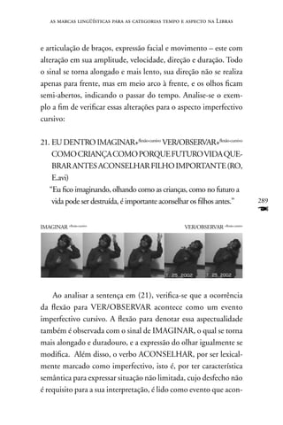 as marcas lingüísticas para as categorias tempo e aspecto na Libras



e articulação de braços, expressão facial e movimento – este com
alteração em sua amplitude, velocidade, direção e duração. Todo
o sinal se torna alongado e mais lento, sua direção não se realiza
apenas para frente, mas em meio arco à frente, e os olhos ficam
semi-abertos, indicando o passar do tempo. Analise-se o exem-
plo a fim de verificar essas alterações para o aspecto imperfectivo
cursivo:

21. EU DEnTRO IMAGInAR+flexão-cursivo VER/OBSERVAR+flexão-cursivo
    COMO CRIAnçA COMO PORQUE FUTURO VIDA QUE-
    BRAR AnTES ACOnSELHAR FILHO IMPORTAnTE (RO,
    E.avi)
   “Eu fico imaginando, olhando como as crianças, como no futuro a
    vida pode ser destruída, é importante aconselhar os filhos antes.”              289
                                                                                    F
IMAGInAR +flexão-cursivo                             VER/OBSERVAR +flexão-cursivo




    Ao analisar a sentença em (21), verifica-se que a ocorrência
da flexão para VER/OBSERVAR acontece como um evento
imperfectivo cursivo. A flexão para denotar essa aspectualidade
também é observada com o sinal de IMAGInAR, o qual se torna
mais alongado e duradouro, e a expressão do olhar igualmente se
modifica. Além disso, o verbo ACOnSELHAR, por ser lexical-
mente marcado como imperfectivo, isto é, por ter característica
semântica para expressar situação não limitada, cujo desfecho não
é requisito para a sua interpretação, é lido como evento que acon-
 
