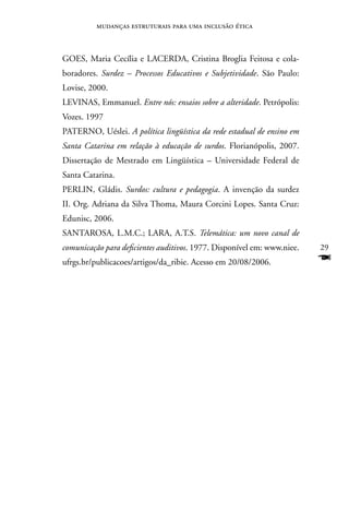 mudanças estruturais para uma inclusão ética



GOES, Maria Cecília e LACERDA, Cristina Broglia Feitosa e cola-
boradores. Surdez – Processos Educativos e Subjetividade. São Paulo:
Lovise, 2000.
LEVInAS, Emmanuel. Entre nós: ensaios sobre a alteridade. Petrópolis:
Vozes. 1997
PATERnO, Uéslei. A política lingüística da rede estadual de ensino em
Santa Catarina em relação à educação de surdos. Florianópolis, 2007.
Dissertação de Mestrado em Lingüística – Universidade Federal de
Santa Catarina.
PERLIn, Gládis. Surdos: cultura e pedagogia. A invenção da surdez
II. Org. Adriana da Silva Thoma, Maura Corcini Lopes. Santa Cruz:
Edunisc, 2006.
SAnTAROSA, L.M.C.; LARA, A.T.S. Telemática: um novo canal de
comunicação para deficientes auditivos. 1977. Disponível em: www.niee.   29
ufrgs.br/publicacoes/artigos/da_ribie. Acesso em 20/08/2006.             F
 