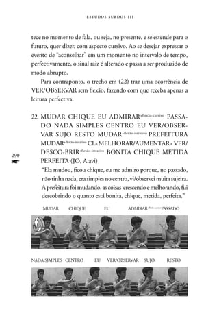 estudos surdos 11i



      tece no momento de fala, ou seja, no presente, e se estende para o
      futuro, quer dizer, com aspecto cursivo. Ao se desejar expressar o
      evento de “aconselhar” em um momento no intervalo de tempo,
      perfectivamente, o sinal raiz é alterado e passa a ser produzido de
      modo abrupto.
           Para contraponto, o trecho em (22) traz uma ocorrência de
      VER/OBSERVAR sem flexão, fazendo com que receba apenas a
      leitura perfectiva.

      22. MUDAR CHIQUE EU ADMIRAR +flexão-cursivo PASSA-
          DO nADA SIMPLES CEnTRO EU VER/OBSER-
          VAR SUJO RESTO MUDAR+flexão-iterativo PREFEITURA
          MUDAR+flexão-iterativo CLMELHORAR/AUMEnTAR VER/
290
          DESCO-BRIR+flexão-iterativo BOnITA CHIQUE METIDA
f         PERFEITA (JO, A.avi)
          “Ela mudou, ficou chique, eu me admiro porque, no passado,
          não tinha nada, era simples no centro, vi/observei muita sujeira.
          A prefeitura foi mudando, as coisas crescendo e melhorando, fui
          descobrindo o quanto está bonita, chique, metida, perfeita.”
           MUDAR      CHIQUE           EU       ADMIRAR+flexão-cursivoPASSADO




      nADA SIMPLES CEnTRO         EU    VER/OBSERVAR     SUJO        RESTO
 