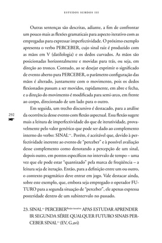 estudos surdos 11i



           Outras sentenças são descritas, adiante, a fim de confrontar
      um pouco mais as flexões gramaticais para aspecto iterativo com as
      empregadas para expressar imperfectividade. O próximo exemplo
      apresenta o verbo PERCEBER, cujo sinal raiz é produzido com
      as mãos em V (datilologia) e os dedos curvados. As mãos são
      posicionadas horizontalmente e movidas para trás, ou seja, em
      direção ao tronco. Contudo, ao se desejar exprimir o significado
      de evento aberto para PERCEBER, o parâmetro configuração das
      mãos é alterado, juntamente com o movimento, pois os dedos
      flexionados passam a ser movidos, rapidamente, em abre e fecha,
      e a direção do movimento é modificada para semi-arco, em frente
      ao corpo, direcionado de um lado para o outro.
           Em seguida, um trecho discursivo é destacado, para a análise
292   da ocorrência desse evento com flexão aspectual. Essa flexão sugere
f     mais a leitura de imperfectividade do que de iteratividade, prova-
      velmente pelo valor genérico que pode ser dado ao complemento
      interno do verbo: SInAL++. Porém, é aceitável que, devido à per-
      fectividade inerente ao evento de “perceber” e à possível avaliação
      desse complemento como denotando a percepção de um sinal,
      depois outro, em pontos específicos no intervalo de tempo – uma
      vez que ele pode estar “quantizado” pela marca de freqüência – a
      leitura seja de iteração. Então, para a definição entre um ou outro,
      o contexto pragmático deve entrar em jogo. Vale destacar ainda,
      sobre este exemplo, que, embora seja empregado o operador FU-
      TURO para a segunda situação de “perceber”, ele apenas expressa
      posteridade dentro de um subintervalo no passado.

      23. SInAL++ PERCEBERflexão-iterativo APAS ESTUDAR APREnDER
          IR SEGUnDA SÉRIE QUALQUER FUTURO SInAIS PER-
          CEBER SInAL++ (EV, G.avi)
 