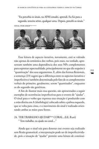 as marcas lingüísticas para as categorias tempo e aspecto na Libras



     “Eu percebia os sinais, na APAS estudei, aprendi. Eu fui para a
     segunda, terceira séries, qualquer uma. Depois, percebi os sinais.”
SInAL PERCEBERflexão-iterativo




    Essa leitura de aspecto iterativo, novamente, está se valendo
não apenas da semântica dos verbos, pois esses, na verdade, apre-
sentam também uma dependência dos seus nPs complementos
para expressar aspectualidade, principalmente no que diz respeito à
                                                                           293
“quantização” dos seus argumentos. E, além das formas flexionais,
a sentença (23) sugere que a diferença entre os aspectos iterativo e
                                                                           F
imperfectivo é também determinada pelo fato de os complementos
verbais do primeiro, geralmente, serem “quantizados”, enquanto
os do segundo são genéricos.
    A fim de ilustrar mais essa questão, são apresentados a seguir
exemplos de ocorrências imperfectivas para o evento de “ajudar”.
O sinal para o verbo que expressa essa situação é produzido com
a mão direita em A (datilologia) colocada sobre a palma esquerda,
que se volta para cima, e o movimento do sinal é realizado orien-
tando ambas as mãos para frente.

24. TER TRABALHO AJUDARflexão CORAL...(LE, B.avi)
    “ Tem trabalho, eu ajudo no coral....”

    Ainda que o sinal raiz para denotar esse evento seja realizado
sem flexão gramatical, a interpretação pode ser de imperfectivida-
de, pois a situação de “ajudar” permite uma leitura de continui-
 