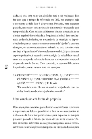 estudos surdos 11i



      dade, ou seja, sem exigir um desfecho para a sua realização. Isso
      faz com que o tempo de referência em (24), por exemplo, seja
      o momento de fala, isto é, de presente. Portanto, para expressar
      passado, nesse caso, seria necessário um operador marcando essa
      temporalidade. Com relação a diferentes leituras aspectuais, ao se
      desejar exprimir iteratividade, a freqüência do sinal deve ser alte-
      rada, podendo, inclusive, ter a ocorrência de repetição na depen-
      dência de quantas vezes aconteceu o evento de “ajudar” a quantas
      situações, ou a quantas pessoas ou animais, ou seja, também entra
      em jogo a “quantização” do complemento verbal. Já para denotar
      aspecto perfectivo, é necessária a composição da lexicalidade verbal
      com um tempo de referência dado por um operador temporal
      de passado ou de futuro. Caso contrário, o evento é lido como
294
f     imperfectivo, como mostra mais um exemplo:

      25. CRESCERflexão-cursivo BOnITO CASAL AJUDARflexão-cursivo
          OUVInTE AJUDAR CARInHO MãE CUIDAR flexão-cursivo
          AJUDA flexão-cursivo UnIãO. (LE, B. avi)
          “Ele crescia bonito. O casal de ouvinte se ajudando com ca-
          rinho. A mãe cuidando e ajudando em união.”

      Uma conclusão em forma de proposta

      Pelos exemplos elencados para ilustrar as ocorrências temporais
      e aspectuais na Libras, percebe-se o fato de os informantes se
      utilizarem da linha temporal apenas para expressar os tempos
      presente, passado e futuro, por meio de três itens lexicais. Ou-
      tros elementos referentes às categorias temporais, como verbos,
      advérbios e outras expressões temporais se valem da direção para
 