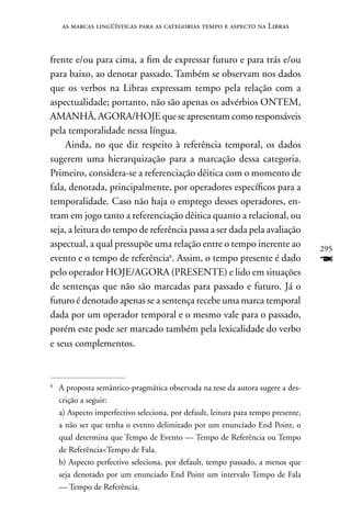 as marcas lingüísticas para as categorias tempo e aspecto na Libras



frente e/ou para cima, a fim de expressar futuro e para trás e/ou
para baixo, ao denotar passado. Também se observam nos dados
que os verbos na Libras expressam tempo pela relação com a
aspectualidade; portanto, não são apenas os advérbios OnTEM,
AMAnHã, AGORA/HOJE que se apresentam como responsáveis
pela temporalidade nessa língua.
     Ainda, no que diz respeito à referência temporal, os dados
sugerem uma hierarquização para a marcação dessa categoria.
Primeiro, considera-se a referenciação dêitica com o momento de
fala, denotada, principalmente, por operadores específicos para a
temporalidade. Caso não haja o emprego desses operadores, en-
tram em jogo tanto a referenciação dêitica quanto a relacional, ou
seja, a leitura do tempo de referência passa a ser dada pela avaliação
aspectual, a qual pressupõe uma relação entre o tempo inerente ao                  295
evento e o tempo de referência8. Assim, o tempo presente é dado                    F
pelo operador HOJE/AGORA (PRESEnTE) e lido em situações
de sentenças que não são marcadas para passado e futuro. Já o
futuro é denotado apenas se a sentença recebe uma marca temporal
dada por um operador temporal e o mesmo vale para o passado,
porém este pode ser marcado também pela lexicalidade do verbo
e seus complementos.



8
    A proposta semântico-pragmática observada na tese da autora sugere a des-
    crição a seguir:
    a) Aspecto imperfectivo seleciona, por default, leitura para tempo presente,
    a não ser que tenha o evento delimitado por um enunciado End Point, o
    qual determina que Tempo de Evento — Tempo de Referência ou Tempo
    de ReferênciaTempo de Fala.
    b) Aspecto perfectivo seleciona, por default, tempo passado, a menos que
    seja denotado por um enunciado End Point um intervalo Tempo de Fala
    — Tempo de Referência.
 
