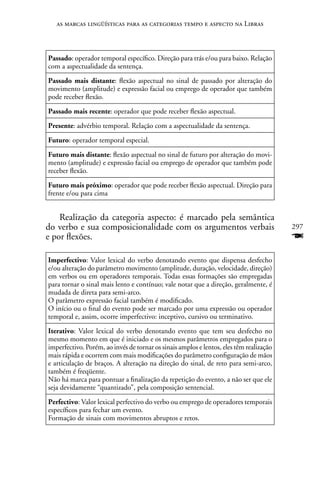 as marcas lingüísticas para as categorias tempo e aspecto na Libras



Passado: operador temporal específico. Direção para trás e/ou para baixo. Relação
com a aspectualidade da sentença.
Passado mais distante: flexão aspectual no sinal de passado por alteração do
movimento (amplitude) e expressão facial ou emprego de operador que também
pode receber flexão.
Passado mais recente: operador que pode receber flexão aspectual.
Presente: advérbio temporal. Relação com a aspectualidade da sentença.
Futuro: operador temporal especial.
Futuro mais distante: flexão aspectual no sinal de futuro por alteração do movi-
mento (amplitude) e expressão facial ou emprego de operador que também pode
receber flexão.
Futuro mais próximo: operador que pode receber flexão aspectual. Direção para
frente e/ou para cima


    Realização da categoria aspecto: é marcado pela semântica
do verbo e sua composicionalidade com os argumentos verbais                              297
e por flexões.                                                                           F
Imperfectivo: Valor lexical do verbo denotando evento que dispensa desfecho
e/ou alteração do parâmetro movimento (amplitude, duração, velocidade, direção)
em verbos ou em operadores temporais. Todas essas formações são empregadas
para tornar o sinal mais lento e contínuo; vale notar que a direção, geralmente, é
mudada de direta para semi-arco.
O parâmetro expressão facial também é modificado.
O início ou o final do evento pode ser marcado por uma expressão ou operador
temporal e, assim, ocorre imperfectivo: inceptivo, cursivo ou terminativo.
Iterativo: Valor lexical do verbo denotando evento que tem seu desfecho no
mesmo momento em que é iniciado e os mesmos parâmetros empregados para o
imperfectivo. Porém, ao invés de tornar os sinais amplos e lentos, eles têm realização
mais rápida e ocorrem com mais modificações do parâmetro configuração de mãos
e articulação de braços. A alteração na direção do sinal, de reto para semi-arco,
também é freqüente.
não há marca para pontuar a finalização da repetição do evento, a não ser que ele
seja devidamente “quantizado”, pela composição sentencial.
Perfectivo: Valor lexical perfectivo do verbo ou emprego de operadores temporais
específicos para fechar um evento.
Formação de sinais com movimentos abruptos e retos.
 
