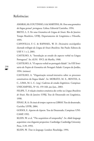 estudos surdos 11i



      Referências:

        AMARAL,M; COUTInHO, A  MARTInS, M. Para uma gramática
        da língua gestual portuguesa. Lisboa: Editorial Caminho, 1994.
        BRITO, L. F. Por uma Gramática de Língua de Sinais. Rio de Janeiro:
        Tempo Brasileiro, UFRJ, Departamento de Lingüística e Filosofia.
        1995.
        CAPOVILLA, F. C.  RAPHAEL, W. D. Dicionário enciclopédico
        ilustrado trilíngüe da Língua de Sinais Brasileira. São Paulo: Editora da
        USP, V. 1 e 2, 2001.
        CASTILHO, A. “Introdução ao estudo do aspecto verbal na Língua
        Portuguesa”. In: ALFA. FFCL de Marília, 1968.
        CASTILHO, A. “O aspecto verbal no português falado”. In:VIII Semi-
298     nário do Projeto de Gramática do Português Falado. Campos do Jordão,
f       1994. (mimeo)
        CASTILHO, A. “Organização textual-interativa sobre os processos
        constitutivos da língua falada”. In: MORATO, M. E., BEnTES, A.
        C., LIMA, M. L. C. (org.) Cadernos de estudos lingüísticos. Campinas:
        UnICAMP/IEL, no 44, 159-168, jan./jun., 2003.
        FELIPE, T. A relação sintático-semântica dos verbos na Língua Brasileira
        de Sinais. Rio de Janeiro: UFRJ, Tese de Doutorado em Lingüística,
        1998.
        FInAU, R. A. Os sinais de tempo e aspecto na LIBRAS. Tese de doutorado,
        Curitiba: UFPR, 2004.
        GODOI, E. Aspectos do Aspecto. Tese de Doutorado, Campinas: UnI-
        CAMP, 1992.
        KLEIn, W. et al. “The acquisition of temporality”. In: Adult language
        acquisition: cross-linguistic perspectives. Cambridge: Cambridge University
        Press, 3-39, 1993.
        KLEIn, W. Time in language. London: Routledge, 1994.
 