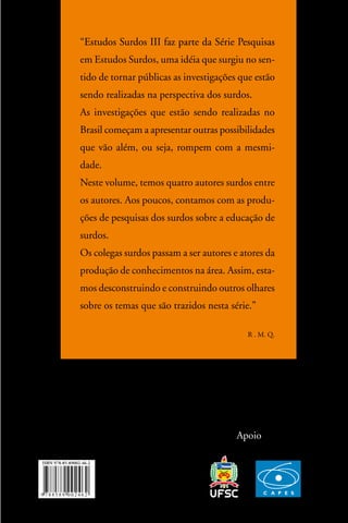 “estudos surdos iii faz parte da série Pesquisas
 estudos
em estudos surdos, uma idéia que surgiu no sen-
tido de tornar públicas as investigações que estão
sendo realizadas na perspectiva dos surdos.
as investigações que estão sendo realizadas no
Brasil começam a apresentar outras possibilidades
que vão além, ou seja, rompem com a mesmi-
dade.
neste volume, temos quatro autores surdos entre
os autores. aos poucos, contamos com as produ-
ções de pesquisas dos surdos sobre a educação de
surdos.
os colegas surdos passam a ser autores e atores da
produção de conhecimentos na área. assim, esta-
mos desconstruindo e construindo outros olhares
sobre os temas que são trazidos nesta série.”

                                           R . M. Q.




                                        apoio
 
