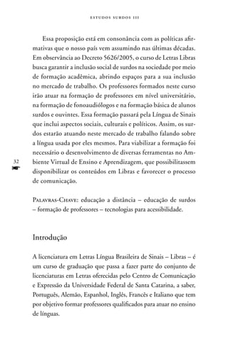 estudos surdos 11i



         Essa proposição está em consonância com as políticas afir-
     mativas que o nosso país vem assumindo nas últimas décadas.
     Em observância ao Decreto 5626/2005, o curso de Letras Libras
     busca garantir a inclusão social de surdos na sociedade por meio
     de formação acadêmica, abrindo espaços para a sua inclusão
     no mercado de trabalho. Os professores formados neste curso
     irão atuar na formação de professores em nível universitário,
     na formação de fonoaudiólogos e na formação básica de alunos
     surdos e ouvintes. Essa formação passará pela Língua de Sinais
     que inclui aspectos sociais, culturais e políticos. Assim, os sur-
     dos estarão atuando neste mercado de trabalho falando sobre
     a língua usada por eles mesmos. Para viabilizar a formação foi
     necessário o desenvolvimento de diversas ferramentas no Am-
32   biente Virtual de Ensino e Aprendizagem, que possibilitassem
f    disponibilizar os conteúdos em Libras e favorecer o processo
     de comunicação.

     Palavras-Chave: educação a distância – educação de surdos
     – formação de professores – tecnologias para acessibilidade.



     Introdução

     A licenciatura em Letras Língua Brasileira de Sinais – Libras – é
     um curso de graduação que passa a fazer parte do conjunto de
     licenciaturas em Letras oferecidas pelo Centro de Comunicação
     e Expressão da Universidade Federal de Santa Catarina, a saber,
     Português, Alemão, Espanhol, Inglês, Francês e Italiano que tem
     por objetivo formar professores qualificados para atuar no ensino
     de línguas.
 