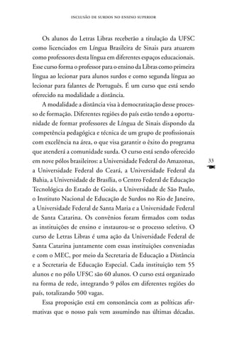 inclusão de surdos no ensino superior



    Os alunos do Letras Libras receberão a titulação da UFSC
como licenciados em Língua Brasileira de Sinais para atuarem
como professores desta língua em diferentes espaços educacionais.
Esse curso forma o professor para o ensino da Libras como primeira
língua ao lecionar para alunos surdos e como segunda língua ao
lecionar para falantes de Português. É um curso que está sendo
oferecido na modalidade a distância.
    A modalidade a distância visa à democratização desse proces-
so de formação. Diferentes regiões do país estão tendo a oportu-
nidade de formar professores de Língua de Sinais dispondo da
competência pedagógica e técnica de um grupo de profissionais
com excelência na área, o que visa garantir o êxito do programa
que atenderá a comunidade surda. O curso está sendo oferecido
em nove pólos brasileiros: a Universidade Federal do Amazonas,       33
a Universidade Federal do Ceará, a Universidade Federal da           F
Bahia, a Universidade de Brasília, o Centro Federal de Educação
Tecnológica do Estado de Goiás, a Universidade de São Paulo,
o Instituto nacional de Educação de Surdos no Rio de Janeiro,
a Universidade Federal de Santa Maria e a Universidade Federal
de Santa Catarina. Os convênios foram firmados com todas
as instituições de ensino e instaurou-se o processo seletivo. O
curso de Letras Libras é uma ação da Universidade Federal de
Santa Catarina juntamente com essas instituições conveniadas
e com o MEC, por meio da Secretaria de Educação a Distância
e a Secretaria de Educação Especial. Cada instituição tem 55
alunos e no pólo UFSC são 60 alunos. O curso está organizado
na forma de rede, integrando 9 pólos em diferentes regiões do
país, totalizando 500 vagas.
    Essa proposição está em consonância com as políticas afir-
mativas que o nosso país vem assumindo nas últimas décadas.
 