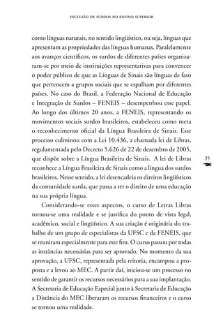 inclusão de surdos no ensino superior



como línguas naturais, no sentido lingüístico, ou seja, línguas que
apresentam as propriedades das línguas humanas. Paralelamente
aos avanços científicos, os surdos de diferentes países organiza-
ram-se por meio de instituições representativas para convencer
o poder público de que as Línguas de Sinais são línguas de fato
que pertencem a grupos sociais que se espalham por diferentes
países. no caso do Brasil, a Federação nacional de Educação
e Integração de Surdos – FEnEIS – desempenhou esse papel.
Ao longo dos últimos 20 anos, a FEnEIS, representando os
movimentos sociais surdos brasileiros, estabeleceu como meta
o reconhecimento oficial da Língua Brasileira de Sinais. Esse
processo culminou com a Lei 10.436, a chamada lei de Libras,
regulamentada pelo Decreto 5.626 de 22 de dezembro de 2005,
que dispõe sobre a Língua Brasileira de Sinais. A lei de Libras          35
reconhece a Língua Brasileira de Sinais como a língua dos surdos         F
brasileiros. nesse sentido, a lei desencadeia os direitos lingüísticos
da comunidade surda, que passa a ter o direito de uma educação
na sua própria língua.
     Considerando-se esses aspectos, o curso de Letras Libras
tornou-se uma realidade e se justifica do ponto de vista legal,
acadêmico, social e lingüístico. A sua criação é originária do tra-
balho de um grupo de especialistas da UFSC e da FEnEIS, que
se reuniram especialmente para este fim. O curso passou por todas
as instâncias necessárias para ser aprovado. no momento da sua
aprovação, a UFSC, representada pela reitoria, encampou a pro-
posta e a levou ao MEC. A partir daí, iniciou-se um processo no
sentido de garantir os recursos necessários para a sua implantação.
A Secretaria de Educação Especial junto à Secretaria de Educação
a Distância do MEC liberaram os recursos financeiros e o curso
se tornou uma realidade.
 