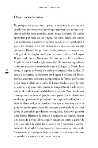 estudos surdos 11i



     Organização do curso

     na perspectiva educacional, pensar em educação de surdos é
     considerar, entre outros aspectos que representam as experiên-
     cias visuais das pessoas surdas, a sua Língua de Sinais. Os surdos
     aprendem por meio da sua língua. Há vários relatos de surdos
     que expressam o quanto o mundo passou a ter significado a
     partir do momento em que puderam se expressar e ter escutas
     em sinais. Diante das perspectivas lingüísticas e educacionais,
     a língua de instrução do Curso de Letras Libras é a Língua
     Brasileira de Sinais. nesse sentido, esse curso reflete a política
     lingüística atual na educação de surdos. O curso está organizado
     de forma a expressar o conhecimento na Língua de Sinais, bem
36   como, a captar as formas de ensinar e aprender dos surdos. O
f    curso é de Letras, licenciatura em Língua Brasileira de Sinais,
     assim, é um curso que tem o compromisso de formar professores
     dessa língua. Além do desafio de buscar traduzir essas formas
     de ensinar e aprender dos surdos na Língua Brasileira de Sinais,
     está sendo realizado na modalidade a distância. Para possibilitar
     o cumprimento desse duplo desafio a participação efetiva dos
     surdos no processo de planejamento e operacionalização tem
     sido fundamental, pois consideramos que somente quando os
     próprios surdos participam do processo de tomada de decisões
     sobre os caminhos que devem ser seguidos, é possível garantir
     uma forma diferente de pensar a educação de surdos. Pensar
     um curso de Letras Libras requer pensar um curso a partir de
     um jeito surdo de entender os conceitos e processar o conhe-
     cimento. O desafio da formação de professores de Língua de
     Sinais passa pela própria língua e envolve, também, as formas
     de produzir e visualizar o conhecimento.
 
