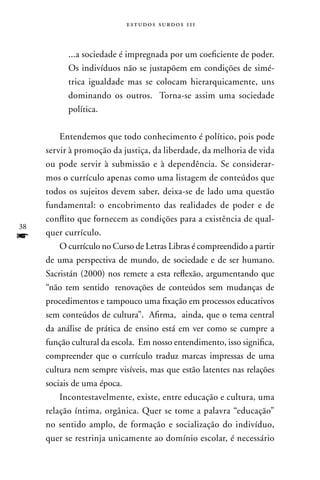 estudos surdos 11i



           ...a sociedade é impregnada por um coeficiente de poder.
           Os indivíduos não se justapõem em condições de simé-
           trica igualdade mas se colocam hierarquicamente, uns
           dominando os outros. Torna-se assim uma sociedade
           política.

         Entendemos que todo conhecimento é político, pois pode
     servir à promoção da justiça, da liberdade, da melhoria de vida
     ou pode servir à submissão e à dependência. Se considerar-
     mos o currículo apenas como uma listagem de conteúdos que
     todos os sujeitos devem saber, deixa-se de lado uma questão
     fundamental: o encobrimento das realidades de poder e de
     conflito que fornecem as condições para a existência de qual-
38
f    quer currículo.
         O currículo no Curso de Letras Libras é compreendido a partir
     de uma perspectiva de mundo, de sociedade e de ser humano.
     Sacristán (2000) nos remete a esta reflexão, argumentando que
     “não tem sentido renovações de conteúdos sem mudanças de
     procedimentos e tampouco uma fixação em processos educativos
     sem conteúdos de cultura”. Afirma, ainda, que o tema central
     da análise de prática de ensino está em ver como se cumpre a
     função cultural da escola. Em nosso entendimento, isso significa,
     compreender que o currículo traduz marcas impressas de uma
     cultura nem sempre visíveis, mas que estão latentes nas relações
     sociais de uma época.
         Incontestavelmente, existe, entre educação e cultura, uma
     relação íntima, orgânica. Quer se tome a palavra “educação”
     no sentido amplo, de formação e socialização do indivíduo,
     quer se restrinja unicamente ao domínio escolar, é necessário
 