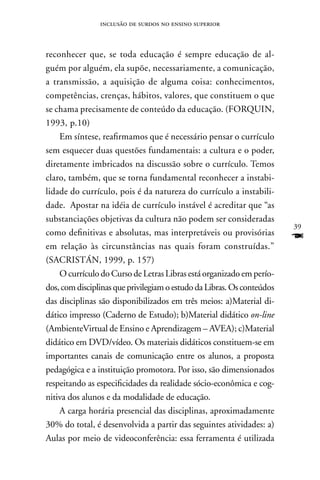 inclusão de surdos no ensino superior



reconhecer que, se toda educação é sempre educação de al-
guém por alguém, ela supõe, necessariamente, a comunicação,
a transmissão, a aquisição de alguma coisa: conhecimentos,
competências, crenças, hábitos, valores, que constituem o que
se chama precisamente de conteúdo da educação. (FORQUIn,
1993, p.10)
    Em síntese, reafirmamos que é necessário pensar o currículo
sem esquecer duas questões fundamentais: a cultura e o poder,
diretamente imbricados na discussão sobre o currículo. Temos
claro, também, que se torna fundamental reconhecer a instabi-
lidade do currículo, pois é da natureza do currículo a instabili-
dade. Apostar na idéia de currículo instável é acreditar que “as
substanciações objetivas da cultura não podem ser consideradas
                                                                        39
como definitivas e absolutas, mas interpretáveis ou provisórias
em relação às circunstâncias nas quais foram construídas.”
                                                                        F
(SACRISTán, 1999, p. 157)
    O currículo do Curso de Letras Libras está organizado em perío-
dos, com disciplinas que privilegiam o estudo da Libras. Os conteúdos
das disciplinas são disponibilizados em três meios: a)Material di-
dático impresso (Caderno de Estudo); b)Material didático on-line
(AmbienteVirtual de Ensino e Aprendizagem – AVEA); c)Material
didático em DVD/vídeo. Os materiais didáticos constituem-se em
importantes canais de comunicação entre os alunos, a proposta
pedagógica e a instituição promotora. Por isso, são dimensionados
respeitando as especificidades da realidade sócio-econômica e cog-
nitiva dos alunos e da modalidade de educação.
    A carga horária presencial das disciplinas, aproximadamente
30% do total, é desenvolvida a partir das seguintes atividades: a)
Aulas por meio de videoconferência: essa ferramenta é utilizada
 