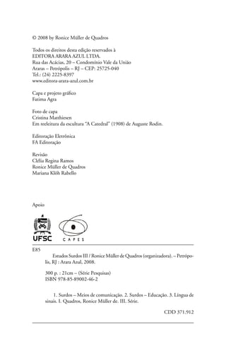 © 2008 by Ronice Müller de Quadros

Todos os direitos desta edição reservados à
EDITORA ARARA AZUL LTDA.
Rua das Acácias, 20 – Condomínio Vale da União
Araras – Petrópolis – RJ – CEP: 25725-040
Tel.: (24) 2225-8397
www.editora-arara-azul.com.br

Capa e projeto gráfico
Fatima Agra

Foto de capa
Cristina Matthiesen
Em reeleitura da escultura “A Catedral” (1908) de Auguste Rodin.

Editoração Eletrônica
FA Editoração

Revisão
Clélia Regina Ramos
Ronice Müller de Quadros
Mariana Klôh Rabello




Apoio




E85
             Estudos Surdos III / Ronice Müller de Quadros (organizadora). – Petrópo-
        lis, RJ : Arara Azul, 2008.

        300 p. : 21cm – (Série Pesquisas)
        ISBN 978-85-89002-46-2


            1. Surdos – Meios de comunicação. 2. Surdos – Educação. 3. Língua de
        sinais. I. Quadros, Ronice Müller de. III. Série.

                                                                     CDD 371.912
 