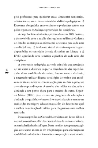 estudos surdos 11i



     pelo professores para ministrar aulas, apresentar seminários,
     debater temas, entre outras atividades didático-pedagógicas. b)
     Encontros obrigatórios entre os alunos e professores tutores nos
     pólos regionais; c) Avaliações presenciais das disciplinas.
         A carga horária a distância, aproximadamente 70% do total,
     é desenvolvida com o auxílio das seguintes mídias: a) Caderno
     de Estudo: contempla as orientações de estudo para cada uma
     das disciplinas; b) Ambiente virtual de ensino-aprendizagem:
     disponibiliza os conteúdos de cada disciplina em Libras; e c)
     DVD: aprofunda uma temática específica de cada uma das
     disciplinas.
         A concepção pedagógica parte do princípio que a projeção
40   de um curso à distância requer a consideração das especifici-
f    dades dessa modalidade de ensino. Em um curso a distância,
     é necessário utilizar diversas estratégias de ensino que envol-
     vam os atuais meios de comunicação para mediar o processo
     de ensino-aprendizagem. A escolha das mídias na educação a
     distância é um ponto chave para o sucesso do curso. Segun-
     do Moore (2007) para termos um programa de educação a
     distância de qualidade é necessário especialização e tempo na
     análise das mensagens educacionais a fim de determinar qual
     a melhor combinação de mídias para chegarmos a um melhor
     resultado.
         no caso específico do Curso de Licenciatura em Letras Libras é
     necessário considerar, além das características do ensino a distância,
     as particularidades desta língua. nesse sentido, a proposta pedagó-
     gica deste curso ancora-se em três princípios para a formação na
     modalidade a distância: a interação, a cooperação e a autonomia.
 