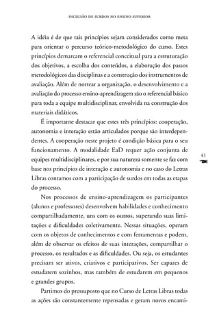 inclusão de surdos no ensino superior



A idéia é de que tais princípios sejam considerados como meta
para orientar o percurso teórico-metodológico do curso. Estes
princípios demarcam o referencial conceitual para a estruturação
dos objetivos, a escolha dos conteúdos, a elaboração dos passos
metodológicos das disciplinas e a construção dos instrumentos de
avaliação. Além de nortear a organização, o desenvolvimento e a
avaliação do processo ensino-aprendizagem são o referencial básico
para toda a equipe multidisciplinar, envolvida na construção dos
materiais didáticos.
    É importante destacar que estes três princípios: cooperação,
autonomia e interação estão articulados porque são interdepen-
dentes. A cooperação neste projeto é condição básica para o seu
funcionamento. A modalidade EaD requer ação conjunta de
                                                                     41
equipes multidisciplinares, e por sua natureza somente se faz com
base nos princípios de interação e autonomia e no caso do Letras
                                                                     F
Libras contamos com a participação de surdos em todas as etapas
do processo.
    nos processos de ensino-aprendizagem os participantes
(alunos e professores) desenvolvem habilidades e conhecimento
compartilhadamente, uns com os outros, superando suas limi-
tações e dificuldades coletivamente. nessas situações, operam
com os objetos de conhecimentos e com ferramentas e podem,
além de observar os efeitos de suas interações, compartilhar o
processo, os resultados e as dificuldades. Ou seja, os estudantes
precisam ser ativos, criativos e participativos. Ser capazes de
estudarem sozinhos, mas também de estudarem em pequenos
e grandes grupos.
    Partimos do pressuposto que no Curso de Letras Libras todas
as ações são constantemente repensadas e geram novos encami-
 