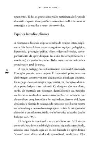 estudos surdos 11i



     nhamentos. Todos os grupos envolvidos participam de fóruns de
     discussão e a partir das experiências vivenciadas reflete-se sobre as
     estratégias e conteúdos a serem desenvolvidos.


     Equipes Interdisciplinares

     A educação a distância exige o trabalho de equipes interdiscipli-
     nares. no Letras Libras temos as seguintes equipes: pedagógica,
     hipermídia, produção gráfica, vídeo, videoconferências, acom-
     panhamento da aprendizagem do aluno (tutores,professores e
     monitores) e a gestão financeira. Todas estas equipes estão sob a
     coordenação geral do curso.
42       A equipe pedagógica está localizada no Centro de Ciências da
f    Educação, parceiro neste projeto. É responsável pelos processos
     de formação, desenvolvimento dos materiais e avaliação do curso.
     Esta equipe é constituída por especialistas em educação a distân-
     cia e pelos designers instrucionais. Os designers são: um aluno,
     surdo, de mestrado em educação, desenvolvendo sua pesquisa
     em literatura surda; dois doutorandos, surdos, em educação que
     desenvolvem pesquisas sobre a formação de professores de Língua
     de Sinais e a história da educação de surdos no Brasil; uma mestra
     em educação que desenvolveu sua pesquisa na área da interpretação
     de surdos e uma doutora, surda, em informática educativa (todos
     bolsistas da UFSC).
         O designer instrucional e os especialistas em EaD atuam
     como colaboradores na definição das estratégias de aprendizado,
     criando uma metodologia de ensino baseada no aprendizado
     “visual” como diferenciador do aprendizado tradicional. Eles
 