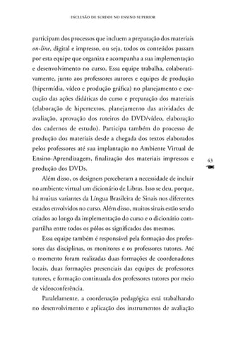 inclusão de surdos no ensino superior



participam dos processos que incluem a preparação dos materiais
on-line, digital e impresso, ou seja, todos os conteúdos passam
por esta equipe que organiza e acompanha a sua implementação
e desenvolvimento no curso. Essa equipe trabalha, colaborati-
vamente, junto aos professores autores e equipes de produção
(hipermídia, vídeo e produção gráfica) no planejamento e exe-
cução das ações didáticas do curso e preparação dos materiais
(elaboração de hipertextos, planejamento das atividades de
avaliação, aprovação dos roteiros do DVD/vídeo, elaboração
dos cadernos de estudo). Participa também do processo de
produção dos materiais desde a chegada dos textos elaborados
pelos professores até sua implantação no Ambiente Virtual de
Ensino-Aprendizagem, finalização dos materiais impressos e           43
produção dos DVDs.                                                   F
   Além disso, os designers perceberam a necessidade de incluir
no ambiente virtual um dicionário de Libras. Isso se deu, porque,
há muitas variantes da Língua Brasileira de Sinais nos diferentes
estados envolvidos no curso. Além disso, muitos sinais estão sendo
criados ao longo da implementação do curso e o dicionário com-
partilha entre todos os pólos os significados dos mesmos.
   Essa equipe também é responsável pela formação dos profes-
sores das disciplinas, os monitores e os professores tutores. Até
o momento foram realizadas duas formações de coordenadores
locais, duas formações presenciais das equipes de professores
tutores, e formação continuada dos professores tutores por meio
de videoconferência.
   Paralelamente, a coordenação pedagógica está trabalhando
no desenvolvimento e aplicação dos instrumentos de avaliação
 