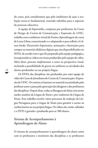 estudos surdos 11i



     do curso, pois consideramos que pelo ineditismo da ação a ava-
     liação torna-se fundamental, trazendo subsídios para o repensar
     do processo educativo.
         A equipe de hipermídia, composta por professores do Curso
     de Design do Centro de Comunicação e Expressão da UFSC,
     trabalha com o ambiente virtual de Ensino-Aprendizagem do curso
     de Letras Libras customizando-o e adaptando-o para refletir a Cul-
     tura Surda. Desenvolve hipertextos, animações e ilustrações para
     compor os materiais didáticos digitais que são disponibilizados no
     AVEA, de acordo com o que foi preparado pela equipe pedagógica,
     incorporando os vídeos em sinais produzidos pela equipe de vídeo.
     Além disso, procura implementar o curso na perspectiva visual,
     incluindo a possibilidade de gravar no ambiente as atividades dos
44   alunos produzidas na sua própria língua.
f        Os DVDs das disciplinas são produzidos por uma equipe de
     vídeo do Curso de Jornalismo do Centro de Comunicação e Expres-
     são da UFSC. Os roteiros se baseiam no material encaminhado pelo
     professor autor e passa pela aprovação dos designers e dos professores
     das disciplinas. Depois disso, todas as filmagens são feitas com atores
     surdos usuários da Língua de Sinais e por tradutores da Língua de
     Sinais. Esse trabalho envolve vários processos de tradução da Lín-
     gua Portuguesa para a Língua de Sinais para garantir o acesso ao
     conhecimento na sua própria língua. Os vídeos são, então, editados
     e o DVD é gravado e produzido para os 500 alunos.

     Sistema de Acompanhamento à
     Aprendizagem do Aluno

     O sistema de acompanhamento à aprendizagem do aluno conta
     com os professores e monitores das disciplinas e os professores
 