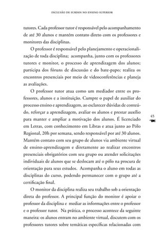 inclusão de surdos no ensino superior



tutores. Cada professor tutor é responsável pelo acompanhamento
de até 30 alunos e mantém contato direto com os professores e
monitores das disciplinas.
    O professor é responsável pelo planejamento e operacionali-
zação de toda disciplina; acompanha, junto com os professores
tutores e monitor, o processo de aprendizagem dos alunos;
participa dos fóruns de discussão e do bate-papo; realiza os
encontros presenciais por meio de videoconferências e planeja
as avaliações.
    O professor tutor atua como um mediador entre os pro-
fessores, alunos e a instituição. Cumpre o papel de auxiliar do
processo ensino e aprendizagem, ao esclarecer dúvidas de conteú-
do, reforçar a aprendizagem, avaliar os alunos e prestar auxílio
                                                                    45
para manter e ampliar a motivação dos alunos. É licenciado
em Letras, com conhecimento em Libras e atua junto ao Pólo
                                                                    F
Regional, 20h por semana, sendo responsável por até 30 alunos.
Mantém contato com seu grupo de alunos via ambiente virtual
de ensino-aprendizagem e diretamente ao realizar encontros
presenciais obrigatórios com seu grupo ou atender solicitações
individuais de alunos que se deslocam até o pólo na procura de
orientação para seus estudos. Acompanha o aluno em todas as
disciplinas do curso, podendo permanecer com o grupo até a
certificação final.
    O monitor da disciplina realiza seu trabalho sob a orientação
direta do professor. A principal função do monitor é apoiar o
professor da disciplina e mediar as informações entre o professor
e o professor tutor. na prática, o processo acontece da seguinte
maneira: os alunos entram no ambiente virtual, discutem com os
professores tutores sobre temáticas específicas relacionadas com
 
