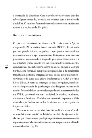 estudos surdos 11i



     o conteúdo da disciplina. Caso o professor tutor tenha dúvidas
     sobre algum conteúdo, ele entra em contato com o monitor da
     disciplina. O monitor faz uma intermediação entre os professores
     tutores e o professor da disciplina.

     Recursos Tecnológicos

     O curso está baseado em um Sistema de Gerenciamento de Apren-
     dizagem (SGA) de caráter livre, chamado MOODLE, utilizado
     por um grande número de países, o que garante seu contínuo
     desenvolvimento e aperfeiçoamento. Entretanto, este sistema
     precisou ser customizado e adaptado para incorporar, tanto em
     sua interface gráfica quanto em sua estrutura de funcionamento,
46
f    características que refletissem a alma do curso, ou seja, a Cultura
     Surda. Desta forma, as equipes de design gráfico e de hipermídia
     trabalharam de forma integrada com as outras equipes de desen-
     volvimento do curso para criar e implementar o AVEA do curso
     Letras Libras. A partir da interação de todas as equipes, ressaltan-
     do-se a importância da participação dos designers instrucionais
     surdos, foram definidos os conceitos que deveriam ser transmitidos
     no AVEA, que consistem em: amigável, interativo, motivante,
     dinâmico e funcional. Também era necessário expressar a idéia
     de celebração devido aos surdos brasileiros terem alcançado tão
     importante feito.
         Visando atender esses objetivos foi realizada uma série de
     desenvolvimentos no AVEA. Inicialmente, foi planejado um site
     aberto, que chamamos de pré-login, que inicia com uma animação
     representando a abertura de uma cortina, resgantando a idéia de
     uma celebração (Fig. 1).
 
