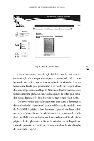inclusão de surdos no ensino superior




                     Fig.3 - AVEA Letras Libras                      49
                                                                     F
    Outra importante modificação foi feita nas ferramentas de
comunicação síncrona para incorporar a presença de vídeo como
forma de interação. Esta mesma introdução de vídeo foi feita na
ferramenta Tarefa para possibilitar o envio de tarefas por vídeo
diretamente pelo sistema (Fig. 4). neste caso foi desenvolvida uma
ferramenta para gravação e envio de arquivos de vídeo para servi-
dor. Esta adaptação foi feita baseada na tecnologia Flash-Red5.
    Desenvolvemos especialmente para este curso a ferramenta
denominada de “Hiperlivro”, com modificação do módulo livro
do MOODLE original. Esta ferramenta permite o desenvolvi-
mento e edição colaborativa de hipermídias de conteúdo didá-
tico, possibilitando a criação, em formato hipermídia, de várias
páginas, links, glossários e listas de referências bibliográficas,
além de permitir a criação de vários caminhos de visualização
do conteúdo (Fig. 5).
 
