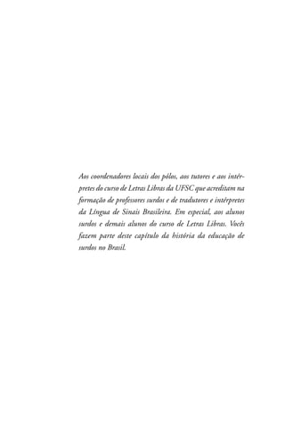 Aos coordenadores locais dos pólos, aos tutores e aos intér-
pretes do curso de Letras Libras da UFSC que acreditam na
formação de professores surdos e de tradutores e intérpretes
da Língua de Sinais Brasileira. Em especial, aos alunos
surdos e demais alunos do curso de Letras Libras. Vocês
fazem parte deste capítulo da história da educação de
surdos no Brasil.
 