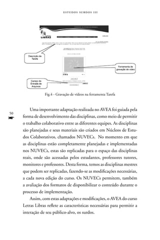 estudos surdos 11i




                  Fig.4 - Gravação de vídeos na ferramenta Tarefa



         Uma importante adaptação realizada no AVEA foi guiada pela
50
f    forma de desenvolvimento das disciplinas, como meio de permitir
     o trabalho colaborativo entre as diferentes equipes. As disciplinas
     são planejadas e seus materiais são criados em núcleos de Estu-
     dos Colaborativos, chamados nUVECs. no momento em que
     as disciplinas estão completamente planejadas e implementadas
     nos nUVECs, estas são replicadas para o espaço das disciplinas
     reais, onde são acessadas pelos estudantes, professores tutores,
     monitores e professores. Desta forma, temos as disciplinas mestres
     que podem ser replicadas, fazendo-se as modificações necessárias,
     a cada nova edição do curso. Os nUVECs permitem, também
     a avaliação dos formatos de disponibilizar o conteúdo durante o
     processo de implementação.
         Assim, com estas adaptações e modificações, o AVEA do curso
     Letras Libras reflete as características necessárias para permitir a
     interação de seu público-alvo, os surdos.
 