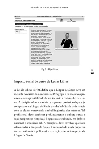 inclusão de surdos no ensino superior




                         Fig.5 - Hiperlivro                          51
                                                                     F
Impacto social do curso de Letras Libras

A Lei de Libras 10.436 define que a Língua de Sinais deve ser
incluída no currículo dos cursos de Pedagogia e Fonoaudiologia,
estendendo a possibilidade de sua inclusão a todas as licenciatu-
ras. A disciplina deve ser ministrada por um profissional que seja
competente na Língua de Sinais e tenha habilidade de interagir
com os alunos observando o nível lingüístico dos mesmos. Tal
profissional deve conhecer profundamente a cultura surda e
suas perspectivas históricas, lingüísticas e culturais, em âmbito
nacional e internacional. A disciplina deve envolver questões
relacionadas à Língua de Sinais, à comunidade surda (aspectos
sociais, culturais e políticos) e a relação com o intérprete da
Língua de Sinais.
 