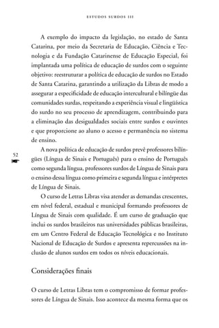 estudos surdos 11i



         A exemplo do impacto da legislação, no estado de Santa
     Catarina, por meio da Secretaria de Educação, Ciência e Tec-
     nologia e da Fundação Catarinense de Educação Especial, foi
     implantada uma política de educação de surdos com o seguinte
     objetivo: reestruturar a política de educação de surdos no Estado
     de Santa Catarina, garantindo a utilização da Libras de modo a
     assegurar a especificidade de educação intercultural e bilíngüe das
     comunidades surdas, respeitando a experiência visual e lingüística
     do surdo no seu processo de aprendizagem, contribuindo para
     a eliminação das desigualdades sociais entre surdos e ouvintes
     e que proporcione ao aluno o acesso e permanência no sistema
     de ensino.
         A nova política de educação de surdos prevê professores bilín-
52
f    gües (Língua de Sinais e Português) para o ensino de Português
     como segunda língua, professores surdos de Língua de Sinais para
     o ensino dessa língua como primeira e segunda língua e intérpretes
     de Língua de Sinais.
         O curso de Letras Libras visa atender as demandas crescentes,
     em nível federal, estadual e municipal formando professores de
     Língua de Sinais com qualidade. É um curso de graduação que
     inclui os surdos brasileiros nas universidades públicas brasileiras,
     em um Centro Federal de Educação Tecnológica e no Instituto
     nacional de Educação de Surdos e apresenta repercussões na in-
     clusão de alunos surdos em todos os níveis educacionais.

     Considerações finais

     O curso de Letras Libras tem o compromisso de formar profes-
     sores de Língua de Sinais. Isso acontece da mesma forma que os
 