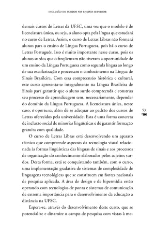 inclusão de surdos no ensino superior



demais cursos de Letras da UFSC, uma vez que o modelo é de
licenciatura única, ou seja, o aluno opta pela língua que estudará
no curso de Letras. Assim, o curso de Letras Libras não formará
alunos para o ensino de Língua Portuguesa, pois há o curso de
Letras Português. Isso é muito importante nesse curso, pois os
alunos surdos que o freqüentam não tiveram a oportunidade de
um ensino da Língua Portuguesa como segunda língua ao longo
de sua escolarização e processam o conhecimento na Língua de
Sinais Brasileira. Com essa compreensão histórica e cultural,
este curso apresenta-se integralmente na Língua Brasileira de
Sinais para garantir que o aluno surdo compreenda e construa
seu processo de aprendizagem sem, necessariamente, depender
do domínio da Língua Portuguesa. A licenciatura única, neste
caso, é oportuna, além de se adequar ao padrão dos cursos de         53
Letras oferecidos pela universidade. Esta é uma forma concreta       F
de inclusão social de minorias lingüísticas e de garantir formação
gratuita com qualidade.
    O curso de Letras Libras está desenvolvendo um aparato
técnico que compreende aspectos da tecnologia visual relacio-
nada às formas lingüísticas das línguas de sinais e aos processos
de organização do conhecimento elaborados pelos sujeitos sur-
dos. Desta forma, está se conquistando também, com o curso,
uma implementação gradativa de sistemas de complexidade de
linguagens tecnológicas que se constituem em fontes nacionais
de pesquisa aplicada. A área de design e de hipermídia estão
operando com tecnologias de ponta e sistemas de comunicação
de extrema importância para o desenvolvimento da educação a
distância na UFSC.
    Espera-se, através do desenvolvimento deste curso, que se
potencialize e dinamize o campo de pesquisa com vistas à me-
 