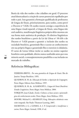 estudos surdos 11i



     lhoria da vida dos surdos e dos cidadãos em geral. O processo
     atual desencadeará a criação de cursos presenciais espalhados por
     todo o país. Isso garantirá a formação qualificada de professores
     de Língua de Sinais, prioritariamente, para surdos, como prevê
     o Decreto no 5.626. Os surdos trazem consigo a experiência de
     uma língua visual-espacial, a Língua de Sinais, uma língua não
     oral-auditiva, manifestação lingüística própria deles mesmos em
     sua forma mais autêntica de produção. Os direitos lingüísticos
     dos surdos brasileiros a partir da Lei de Libras no 10.436 e do
     Decreto no 5.626 passam a garantir a inclusão dos surdos na
     sociedade brasileira, garantindo-lhes o acesso ao conhecimento
     em sua própria língua e garantindo-lhes o exercício à cidadania.
     O curso de Letras Libras inclui os surdos no ensino superior
     brasileiro com qualidade, direito nunca usufruído antes por essa
54
f    minoria social, e conseqüentemente possibilita a sua inclusão no
     mercado de trabalho.

     Referências Bibliográficas:

        FERREIRA-BRITO, Por uma gramática de Língua de Sinais. Rio de
        Janeiro: Tempo Brasileiro. 1995.
        QUADROS, R. M. de. Educação de Surdos: a Aquisição da Linguagem.
        Porto Alegre: Editora Artes Médicas. 1997.
        QUADROS, R. M. de. & KARnOPP, L. Língua de Sinais Brasileira:
        Estudos Lingüísticos. Porto Alegre: Artes Médicas. 2004
        FORQUIn, Jean-Calude. Escola e Cultura: as bases sociais e epistemoló-
        gicas do conhecimento escolar. Porto Alegre: Artes Médicas, 1993.
        MOORE, Michael G. e KEARSLEY, Greg. Educação a distância: uma
        visão integrada. São Paulo: Thomson Learning, 2007.
        SACRISTAn, J. G. e GOMES, A. I. P. Compreender e transformar o
        ensino. Porto Alegre: Artmed, 1998, 4ª ed.
 