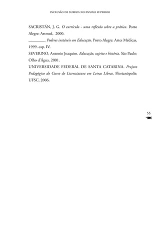inclusão de surdos no ensino superior



SACRISTán, J. G. O currículo - uma reflexão sobre a prática. Porto
Alegre: Artmed, 2000.
________. Poderes instáveis em Educação. Porto Alegre: Artes Médicas,
1999. cap. IV.
SEVERInO, Antonio Joaquim. Educação, sujeito e história. São Paulo:
Olho d’água, 2001.
UnIVERSIDADE FEDERAL DE SAnTA CATARInA. Projeto
Pedagógico do Curso de Licenciatura em Letras Libras. Florianópolis:
UFSC, 2006.




                                                                        55
                                                                        F
 