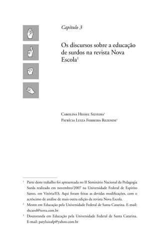 Capítulo 3


                           Os discursos sobre a educação
                           de surdos na revista nova
                           Escola1




                           Carolina Hessel Silveira
                           Patrícia Luiza Ferreira Rezende




1
    Parte deste trabalho foi apresentada no II Seminário nacional da Pedagogia
    Surda realizado em novembro/2007 na Universidade Federal de Espírito
    Santo, em Vitória/ES. Aqui foram feitas as devidas modificações, com o
    acréscimo de análise de mais outra edição da revista nova Escola.
2
    Mestre em Educação pela Universidade Federal de Santa Catarina. E-mail:
    shcarol@terra.com.br
3
    Doutoranda em Educação pela Universidade Federal de Santa Catarina.
    E-mail: patyluizafp@yahoo.com.br
 