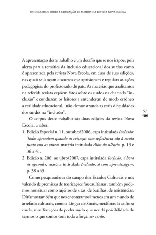 os discursos sobre a educação de surdos na revista nova escola




A apresentação deste trabalho é um desafio que se nos impõe, pois
alerta para a temática da inclusão educacional dos surdos como
é apresentada pela revista nova Escola, em duas de suas edições,
nas quais se lançam discursos que aprisionam e regulam as ações
pedagógicas do professorado do país. As matérias que analisamos
na referida revista expõem fatos sobre os surdos na chamada “in-
clusão” e conduzem os leitores a entenderem de modo errôneo
a realidade educacional, não demonstrando as reais dificuldades
dos surdos na “inclusão”.                                              57

    O corpus deste trabalho são duas edições da revista nova
                                                                       F
Escola, a saber:
1. Edição Especial n. 11, outubro/2006, capa intitulada Inclusão:
   Todos aprendem quando as crianças com deficiência vão à escola
   junto com as outras, matéria intitulada Além do silêncio, p. 13 e
   36 a 41.
2. Edição n. 206, outubro/2007, capa intitulada Inclusão: é hora
   de aprender, matéria intitulada Inclusão, só com aprendizagem,
   p. 38 a 45.
    Como pesquisadoras do campo dos Estudos Culturais e nos
valendo de premissas de teorizações foucaultianas, também pode-
mos nos situar como sujeitos de lutas, de batalhas, de resistências.
Diríamos também que nos encontramos imersos em um mundo de
artefatos culturais, como a Língua de Sinais, metáforas da cultura
surda, manifestações de poder surdo que nos dá possibilidade de
sermos o que somos com toda a força: ser surdo.
 