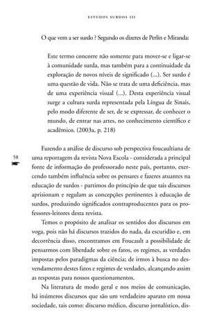 estudos surdos 11i



        O que vem a ser surdo ? Segundo os dizeres de Perlin e Miranda:

           Este termo concorre não somente para mover-se e ligar-se
           à comunidade surda, mas também para a continuidade da
           exploração de novos níveis de significado (...). Ser surdo é
           uma questão de vida. não se trata de uma deficiência, mas
           de uma experiência visual (...). Desta experiência visual
           surge a cultura surda representada pela Língua de Sinais,
           pelo modo diferente de ser, de se expressar, de conhecer o
           mundo, de entrar nas artes, no conhecimento científico e
           acadêmico. (2003a, p. 218)

         Fazendo a análise de discurso sob perspectiva foucaultiana de
58   uma reportagem da revista nova Escola - considerada a principal
f    fonte de informação do professorado neste país, portanto, exer-
     cendo também influência sobre os pensares e fazeres atuantes na
     educação de surdos - partimos do princípio de que tais discursos
     aprisionam e regulam as concepções pertinentes à educação de
     surdos, produzindo significados contraproducentes para os pro-
     fessores-leitores desta revista.
         Temos o propósito de analisar os sentidos dos discursos em
     voga, pois não há discursos trazidos do nada, da escuridão e, em
     decorrência disso, encontramos em Foucault a possibilidade de
     pensarmos com liberdade sobre os fatos, os regimes, as verdades
     impostas pelos paradigmas da ciência; de irmos à busca no des-
     vendamento destes fatos e regimes de verdades, alcançando assim
     as respostas para nossos questionamentos.
         na literatura de modo geral e nos meios de comunicação,
     há inúmeros discursos que são um verdadeiro aparato em nossa
     sociedade, tais como: discurso médico, discurso jornalístico, dis-
 
