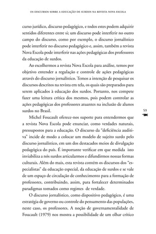 os discursos sobre a educação de surdos na revista nova escola



curso jurídico, discurso pedagógico, e todos estes podem adquirir
sentidos diferentes entre si; um discurso pode interferir no outro
campo do discurso, como por exemplo, o discurso jornalístico
pode interferir no discurso pedagógico e, assim, também a revista
nova Escola pode interferir nas ações pedagógicas dos professores
da educação de surdos.
    Ao escolhermos a revista nova Escola para análise, temos por
objetivo entender a regulação e controle de ações pedagógicas
através do discurso jornalístico. Temos a intenção de pesquisar os
discursos descritos na revista em tela, os quais são preparados para
serem aplicados à educação dos surdos. Portanto, nos compete
fazer uma leitura crítica dos mesmos, pois podem controlar as
ações pedagógicas dos professores atuantes na inclusão de alunos
surdos no Brasil.                                                      59
    Michel Foucault oferece-nos suporte para entendermos que           F
a revista nova Escola pode enunciar, como verdades naturais,
pressupostos para a educação. O discurso da “deficiência auditi-
va” incide de modo a colocar um modelo de sujeito surdo pelo
discurso jornalístico, em um dos destacados meios de divulgação
pedagógica do país. É importante verificar em que medida isto
inviabiliza a nós surdos articularmos e difundirmos nossas formas
culturais. Além do mais, esta revista contém os discursos dos “es-
pecialistas” da educação especial, da educação de surdos e se vale
de um espaço de circulação de conhecimento para a formação de
professores, contribuindo, assim, para fortalecer determinados
paradigmas tomados como regimes de verdade.
    O discurso jornalístico, como dispositivo pedagógico, é uma
estratégia de governo ou controle do pensamento das populações,
neste caso, os professores. A noção de governamentalidade de
Foucault (1979) nos mostra a possibilidade de um olhar crítico
 
