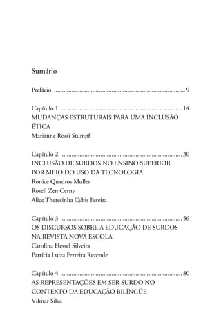 Sumário

Prefácio .................................................................................. 9

Capítulo 1 ............................................................................ 14
MUDAnçAS ESTRUTURAIS PARA UMA InCLUSãO
ÉTICA
Marianne Rossi Stumpf

Capítulo 2 ............................................................................ 30
InCLUSãO DE SURDOS nO EnSInO SUPERIOR
POR MEIO DO USO DA TECnOLOGIA
Ronice Quadros Muller
Roseli Zen Cerny
Alice Theresinha Cybis Pereira

Capítulo 3 ............................................................................ 56
OS DISCURSOS SOBRE A EDUCAçãO DE SURDOS
nA REVISTA nOVA ESCOLA
Carolina Hessel Silveira
Patrícia Luiza Ferreira Rezende

Capítulo 4 ............................................................................ 80
AS REPRESEnTAçÕES EM SER SURDO nO
COnTEXTO DA EDUCAçãO BILÍnGüE
Vilmar Silva
 