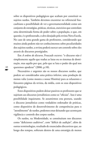 estudos surdos 11i



     sobre os dispositivos pedagógicos que acabam por constituir os
     sujeitos surdos. Também devemos encontrar no referencial fou-
     caultiano a possibilidade de ver a governamentalidade como um
     conjunto de estratégias, práticas, técnicas, exercícios que controlam
     uma determinada forma de poder sobre a população, o que, em
     questão, é o professorado, o alvo desejado pela revista nova Escola.
     no caso de uma grande gama de professores, considerando que
     muitos ainda podem não ter conhecimentos sobre peculiaridades
     dos sujeitos surdos, a revista poderá exercer um controle sobre eles
     através de discursos prestigiados.
          Em A ordem do discurso, Foucault escreve: “o discurso não é
     simplesmente aquilo que traduz as lutas ou os sistemas de domi-
     nação, mas aquilo por que, pelo que se luta o poder do qual nos
60   queremos apoderar” (2006, p.10).
f         necessários e urgentes são os nossos discursos surdos, que
     podem ser considerados uma prática inferior, uma produção de
     menos valia (como mostra a nossa História) para as reluzentes e
     faiscantes páginas da revista, da mídia, com os seus dispositivos
     pedagógicos.
          Estes dispositivos podem deixar passivos os professores que se
     sujeitam aos discursos jornalísticos como os “oficiais”. Isso é uma
     possibilidade inquietante. Se assumirmos esta postura, usando
     o discurso jornalístico como verdadeiro ordenador de práticas,
     como dispositivo de desenvolvimento de competências para o
     “atendimento” de surdos, podemos estar deixando que aconteçam
     vigilância e controle dos corpos surdos.
          Os surdos, na Modernidade, se constituíram nos discursos
     como “deficientes auditivos”, com “déficit de audição”, além de
     outras terminologias, resultado de enunciados discursivos que, ao
     longo dos tempos, sofreram dentro de uma estratégia de menos
 