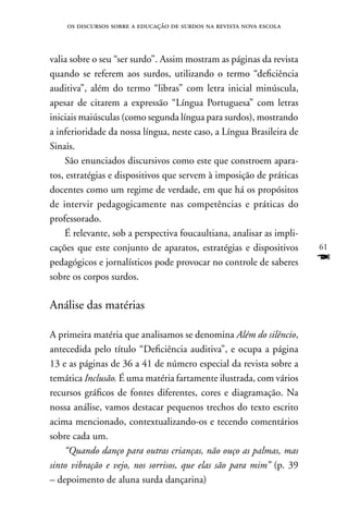 os discursos sobre a educação de surdos na revista nova escola



valia sobre o seu “ser surdo”. Assim mostram as páginas da revista
quando se referem aos surdos, utilizando o termo “deficiência
auditiva”, além do termo “libras” com letra inicial minúscula,
apesar de citarem a expressão “Língua Portuguesa” com letras
iniciais maiúsculas (como segunda língua para surdos), mostrando
a inferioridade da nossa língua, neste caso, a Língua Brasileira de
Sinais.
    São enunciados discursivos como este que constroem apara-
tos, estratégias e dispositivos que servem à imposição de práticas
docentes como um regime de verdade, em que há os propósitos
de intervir pedagogicamente nas competências e práticas do
professorado.
    É relevante, sob a perspectiva foucaultiana, analisar as impli-
cações que este conjunto de aparatos, estratégias e dispositivos      61
pedagógicos e jornalísticos pode provocar no controle de saberes      F
sobre os corpos surdos.

Análise das matérias

A primeira matéria que analisamos se denomina Além do silêncio,
antecedida pelo título “Deficiência auditiva”, e ocupa a página
13 e as páginas de 36 a 41 de número especial da revista sobre a
temática Inclusão. É uma matéria fartamente ilustrada, com vários
recursos gráficos de fontes diferentes, cores e diagramação. na
nossa análise, vamos destacar pequenos trechos do texto escrito
acima mencionado, contextualizando-os e tecendo comentários
sobre cada um.
    “Quando danço para outras crianças, não ouço as palmas, mas
sinto vibração e vejo, nos sorrisos, que elas são para mim” (p. 39
– depoimento de aluna surda dançarina)
 