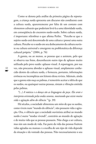 estudos surdos 11i



          Como se denota pela análise da primeira página da reporta-
     gem, a criança surda apresenta um discurso não condizente com
     a cultura surda, aparentemente por falta de um contato com
     elementos culturais que poderiam levá-la a uma identidade surda,
     em conseqüência do encontro surdo-surdo. Sobre cultura surda,
     é importante relembrar o que afirma Perlin: “Percebe-se que o
     sujeito surdo está descentrado de uma cultura e possui uma outra
     cultura. Percebe-se o surdo em seu deslocamento da cultura ouvin-
     te ou cultura universal e emergente na problemática da diferença
     cultural própria.” (2004, p. 76)
          A garota, ou ao menos, as pessoas que a assistem, pelo que
     se observa nas fotos, desconhecem outro tipo de aplauso muito
     utilizado pelo povo surdo: aplauso visual. A reportagem, por sua
62   vez, não procurou abordar o aplauso visual, amplamente conhe-
f    cido dentro da cultura surda, e forneceu, portanto, informações
     errôneas ou incompletas aos leitores dessa revista. Ademais, ainda
     que a garota não ouça as palmas, é temerário aceitar a idéia de que
     os surdos, ou quaisquer outras pessoas, sintam a vibração emitida
     pelas palmas.
          “(...) A música e a dança são as linguagens da peça. Ela sente e
     interpreta orientada pelas ondas sonoras, mostrando que existe muita
     vida e agitação além do silêncio.” (p. 39)
          Há séculos, a sociedade alimentou um mito de que os surdos,
     como vivem num “mundo do silêncio”, não possuem vida e agita-
     ção. Ora, o silêncio que a sociedade ouvintista atribui ao mundo
     surdo é outro “modus vivendi”, contrário ao mundo de agitação
     e de muita vida que as pessoas possuem. não chega a ser cultura,
     mas sim um modo de vida. Faz parte da vida das pessoas fruírem
     vidas agitadas ou mansas e a escolha de um tipo de vida depende
     da situação e da vontade das pessoas. não necessariamente o seu
 