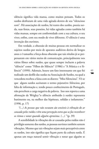 os discursos sobre a educação de surdos na revista nova escola



silêncio significa vida mansa, como muitos pensam. Todos os
surdos desfrutam de uma vida agitada dentro de seu “silencioso
som”. Há associações de surdos, há teatro dos surdos, poesia sur-
da, suas festas, seus passeios, há vidas agitadas como também há
vidas mansas, sempre em conformidade com a sua cultura, o seu
viver, enfim, com seu modo de viver diferente. O silêncio é uma
invenção dos ouvintes.
     Em verdade, a obsessão de muitas pessoas em normalizar os
sujeitos surdos por meio de aparatos auditivos deriva de longos
anos e é tamanha a força dessa obsessão que tais rótulos já se per-
petuaram em vários meios de comunicação, principalmente nos
vários filmes sobre surdos, que quase sempre incluem a palavra
“silêncio” como “Filhos do Silêncio” (1986) e “A Música e o Si-
lêncio” (1999). Ademais, houve um fato interessante em que foi          63
realizado um desfile das surdas na Associação de Surdos, na qual a      F
vencedora recebeu a faixa com os dizeres: “Miss Silenciosa”. Vê-se
que alguns surdos aceitaram o termo pejorativo Silencioso, por
falta de informação e, tendo pouco conhecimento de Português,
não percebem a carga negativa da palavra. Isso nos reporta a uma
afirmação de Wrigley:“o silêncio atribuído à surdez representa
banimento ou, na melhor das hipóteses, solidão e isolamento.”
(1996, p. 17)
     “(...) As pessoas que não escutam são sensíveis à vibração do ar
causada pelos ruídos e têm uma percepção extra que as faz reconhecer
os ritmos e notar quando alguém aproxima. (...).” (p. 39)
     A sensibilidade às vibrações do ar causadas pelos ruídos não é
privilégio somente dos surdos, as pessoas ouvintes também sentem
vibrações. Mesmo que tais vibrações sejam mais perceptíveis entre
os surdos, isto não significa que façam parte da cultura surda. É
apenas um traço natural sentir vibração e notar que alguém se
 