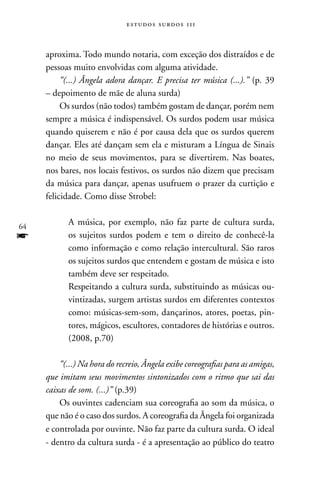 estudos surdos 11i



     aproxima. Todo mundo notaria, com exceção dos distraídos e de
     pessoas muito envolvidas com alguma atividade.
          “(...) Ângela adora dançar. E precisa ter música (...).” (p. 39
     – depoimento de mãe de aluna surda)
          Os surdos (não todos) também gostam de dançar, porém nem
     sempre a música é indispensável. Os surdos podem usar música
     quando quiserem e não é por causa dela que os surdos querem
     dançar. Eles até dançam sem ela e misturam a Língua de Sinais
     no meio de seus movimentos, para se divertirem. nas boates,
     nos bares, nos locais festivos, os surdos não dizem que precisam
     da música para dançar, apenas usufruem o prazer da curtição e
     felicidade. Como disse Strobel:


64
            A música, por exemplo, não faz parte de cultura surda,
f           os sujeitos surdos podem e tem o direito de conhecê-la
            como informação e como relação intercultural. São raros
            os sujeitos surdos que entendem e gostam de música e isto
            também deve ser respeitado.
            Respeitando a cultura surda, substituindo as músicas ou-
            vintizadas, surgem artistas surdos em diferentes contextos
            como: músicas-sem-som, dançarinos, atores, poetas, pin-
            tores, mágicos, escultores, contadores de histórias e outros.
            (2008, p.70)

         “(...) Na hora do recreio, Ângela exibe coreografias para as amigas,
     que imitam seus movimentos sintonizados com o ritmo que sai das
     caixas de som. (...)” (p.39)
         Os ouvintes cadenciam sua coreografia ao som da música, o
     que não é o caso dos surdos. A coreografia da Ângela foi organizada
     e controlada por ouvinte. não faz parte da cultura surda. O ideal
     - dentro da cultura surda - é a apresentação ao público do teatro
 
