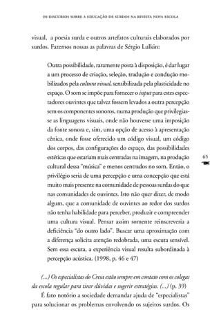 os discursos sobre a educação de surdos na revista nova escola



visual, a poesia surda e outros artefatos culturais elaborados por
surdos. Fazemos nossas as palavras de Sérgio Lulkin:

       Outra possibilidade, raramente posta à disposição, é dar lugar
       a um processo de criação, seleção, tradução e condução mo-
       bilizados pela cultura visual, sensibilizada pela plasticidade no
       espaço. O som se impõe para fornecer o input para estes espec-
       tadores ouvintes que talvez fossem levados a outra percepção
       sem os componentes sonoros, numa produção que privilegias-
       se as linguagens visuais, onde não houvesse uma imposição
       da fonte sonora e, sim, uma opção de acesso à apresentação
       cênica, onde fosse oferecido um código visual, um código
       dos corpos, das configurações do espaço, das possibilidades
       estéticas que estariam mais centradas na imagem, na produção          65
       cultural dessa “música” e menos centrados no som. Então, o            F
       privilégio seria de uma percepção e uma concepção que está
       muito mais presente na comunidade de pessoas surdas do que
       nas comunidades de ouvintes. Isto não quer dizer, de modo
       algum, que a comunidade de ouvintes ao redor dos surdos
       não tenha habilidade para perceber, produzir e compreender
       uma cultura visual. Pensar assim somente reinscreveria a
       deficiência “do outro lado”. Buscar uma aproximação com
       a diferença solicita atenção redobrada, uma escuta sensível.
       Sem essa escuta, a experiência visual resulta subordinada à
       percepção acústica. (1998, p. 46 e 47)

    (...) Os especialistas do Cresa estão sempre em contato com os colegas
da escola regular para tirar dúvidas e sugerir estratégias. (...) (p. 39)
    É fato notório a sociedade demandar ajuda de “especialistas”
para solucionar os problemas envolvendo os sujeitos surdos. Os
 