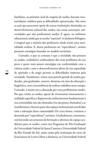 estudos surdos 11i



     familiares, ao primeiro sinal de suspeita de surdez, buscam reco-
     mendações médicas para as dificuldades apresentadas. São raros
     os pais que procuram apoio de outras instituições destinadas ao
     desenvolvimento cultural dos surdos, tais como associação, uni-
     versidades que têm profissionais surdos. E agora, no ambiente
     educacional, ainda que as escolas “especiais” se declarem bilíngües,
     é inegável que a maioria dos professores ainda retém uma men-
     talidade oralista. E, destes professores ou “especialistas”, muitos
     possuem estratégias baseadas no modelo ouvintista.
          Contudo, o que se constata é que a sociedade não procura
     os surdos, verdadeiros conhecedores dos reais problemas do seu
     povo e quem mais possui estratégias em conformidade com a
     cultura surda e com o desenvolvimento pleno da sua capacidade
66
f    de aprender e de reagir perante as dificuldades impostas pela
     sociedade. Atualmente, temos uma parcela grande de surdos gra-
     duados, pós-graduados, mestres, doutores em área da educação e
     lingüística, com a incumbência de realizar trabalhos neste campo.
     Contudo, é muito rara a demanda por esses profissionais surdos.
     Por que, então, os surdos, apesar de vivenciarem intensamente a
     realidade específica e disporem de conhecimentos fundamentais à
     sua comunidade não são chamados (ou são pouco chamados) a se
     manifestarem e fazerem parte dos espaços institucionais envolvidos
     com a educação dessa comunidade? De certa forma, continua a
     demanda por “especialistas” ouvintes. Gradualmente, entretanto,
     está havendo um processo de formação e abertura do espaço aca-
     dêmico para os surdos, como nos Programas de Pós-Graduação
     da Universidade Federal de Santa Catarina e Universidade Federal
     do Rio Grande do Sul, assim como pela instituição do curso de
     licenciatura de Letras Libras a distância, na Universidade Federal
 